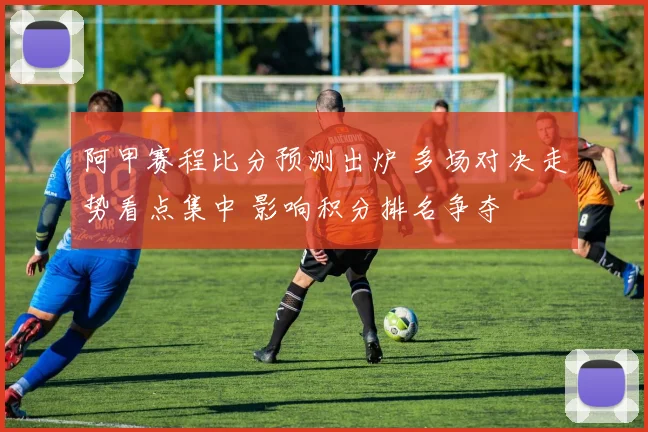 阿甲赛程比分预测出炉 多场对决走势看点集中 影响积分排名争夺