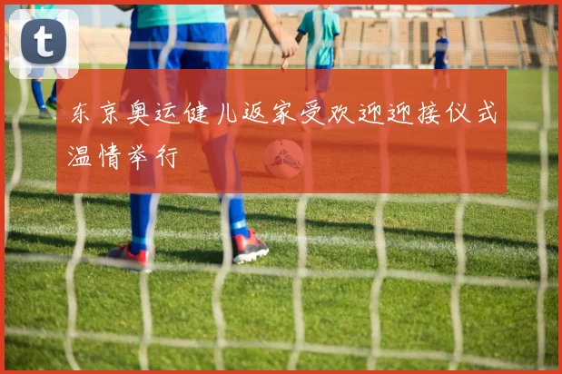 东京奥运健儿返家受欢迎迎接仪式温情举行