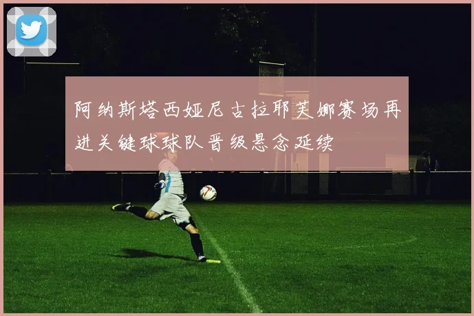 阿纳斯塔西娅尼古拉耶芙娜赛场再进关键球球队晋级悬念延续