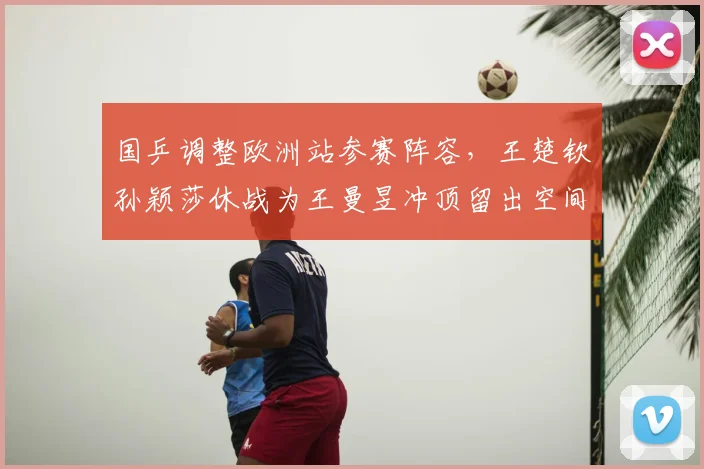 国乒调整欧洲站参赛阵容，王楚钦孙颖莎休战为王曼昱冲顶留出空间
