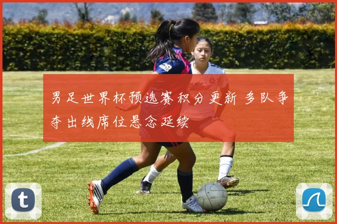 男足世界杯预选赛积分更新 多队争夺出线席位悬念延续
