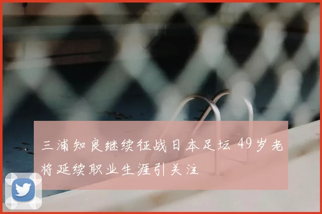 三浦知良继续征战日本足坛 49岁老将延续职业生涯引关注