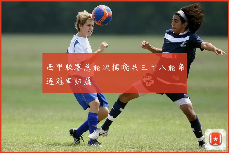 西甲联赛总轮次揭晓共三十八轮角逐冠军归属