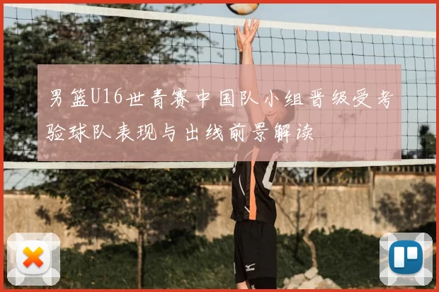 男篮U16世青赛中国队小组晋级受考验球队表现与出线前景解读