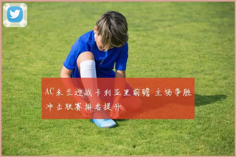 AC米兰迎战卡利亚里前瞻 主场争胜冲击联赛排名提升
