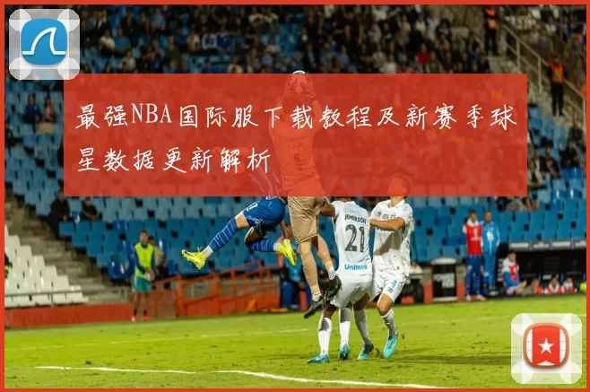 最强NBA国际服下载教程及新赛季球星数据更新解析