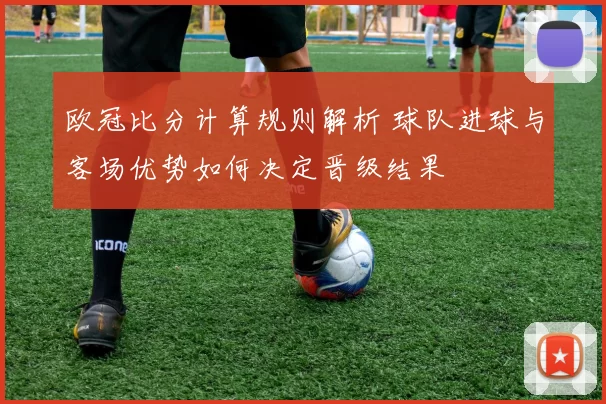 欧冠比分计算规则解析 球队进球与客场优势如何决定晋级结果