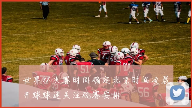 世界杯决赛时间确定北京时间凌晨开球球迷关注观赛安排