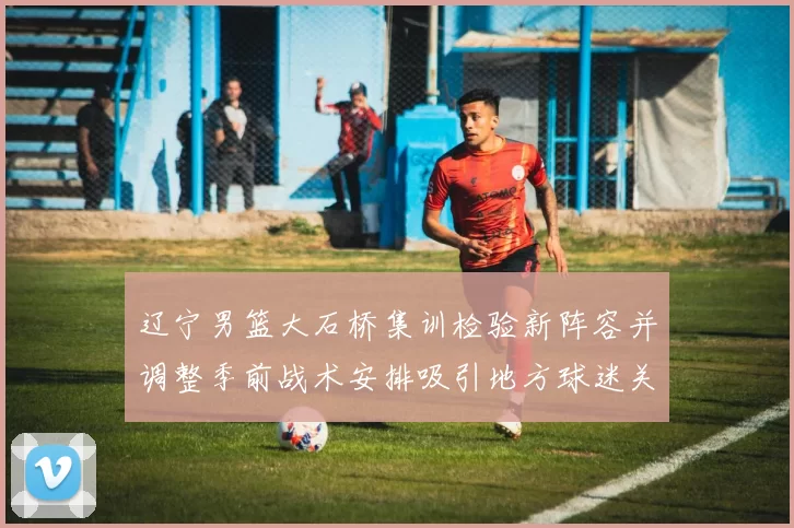 辽宁男篮大石桥集训检验新阵容并调整季前战术安排吸引地方球迷关注