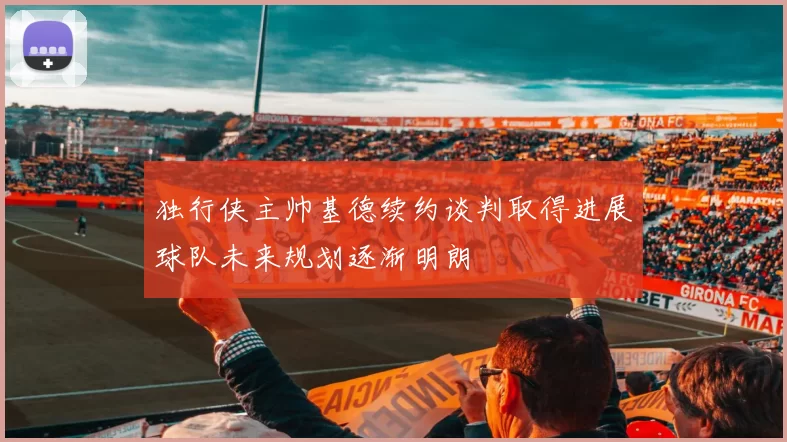 独行侠主帅基德续约谈判取得进展球队未来规划逐渐明朗