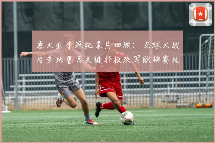 意大利夺冠纪录片回顾：点球大战与多纳鲁马关键扑救改写欧锦赛结局