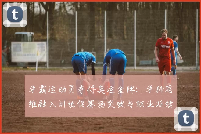 学霸运动员夺得奥运金牌:学科思维融入训练促赛场突破与职业延续