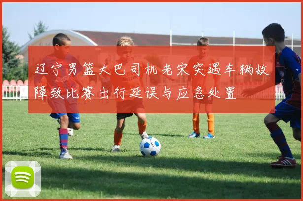 辽宁男篮大巴司机老宋突遇车辆故障致比赛出行延误与应急处置