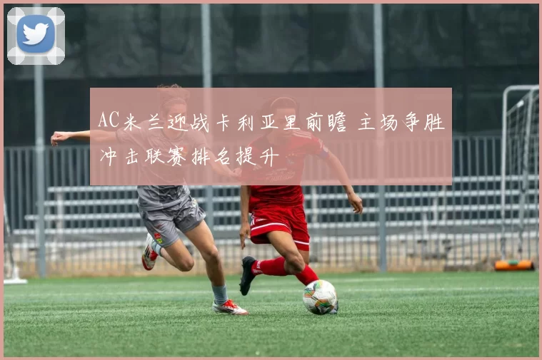AC米兰迎战卡利亚里前瞻 主场争胜冲击联赛排名提升