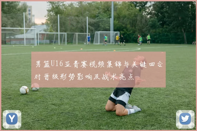 男篮U16亚青赛视频集锦与关键回合对晋级形势影响及战术亮点