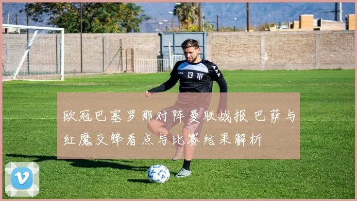 欧冠巴塞罗那对阵曼联战报 巴萨与红魔交锋看点与比赛结果解析