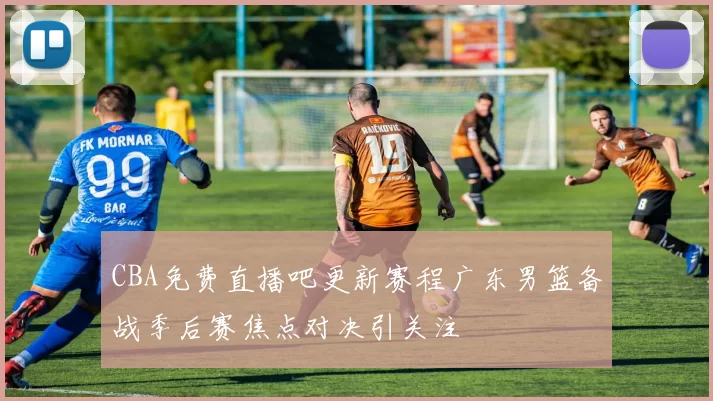 CBA免费直播吧更新赛程广东男篮备战季后赛焦点对决引关注