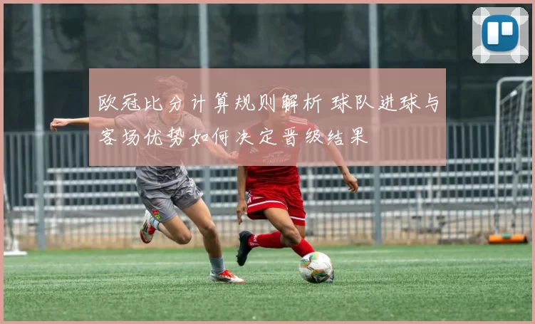 欧冠比分计算规则解析 球队进球与客场优势如何决定晋级结果