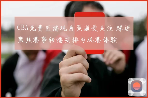 CBA免费直播观看渠道受关注 球迷聚焦赛事转播安排与观赛体验