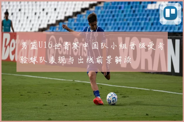 男篮U16世青赛中国队小组晋级受考验球队表现与出线前景解读
