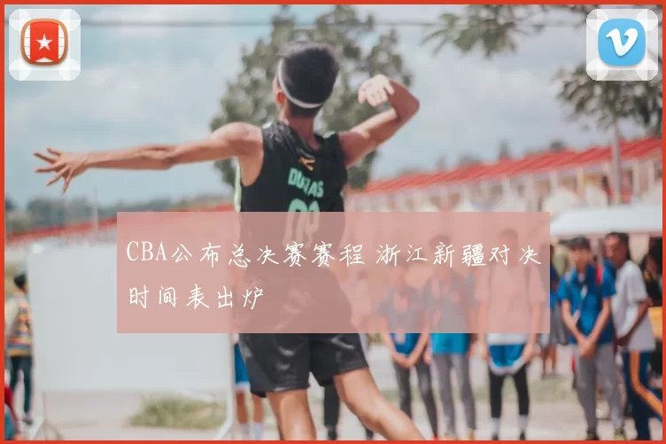 CBA公布总决赛赛程 浙江新疆对决时间表出炉