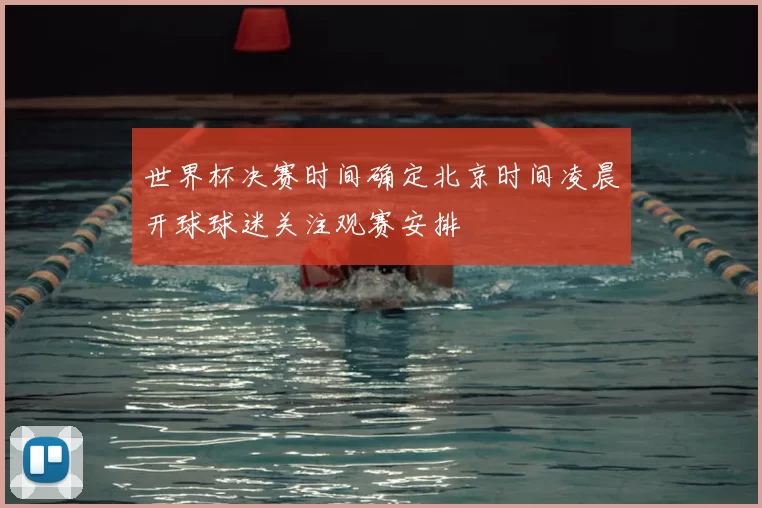 世界杯决赛时间确定北京时间凌晨开球球迷关注观赛安排