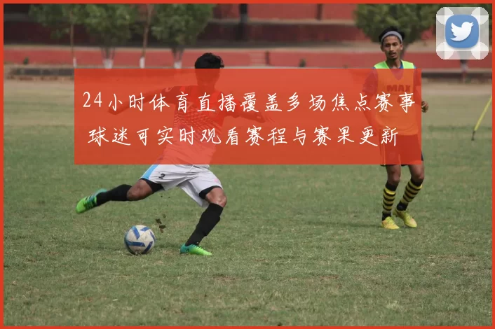 24小时体育直播覆盖多场焦点赛事 球迷可实时观看赛程与赛果更新