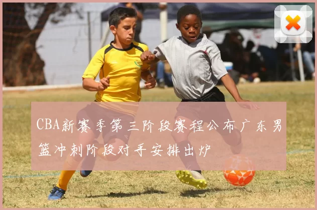 CBA新赛季第三阶段赛程公布广东男篮冲刺阶段对手安排出炉