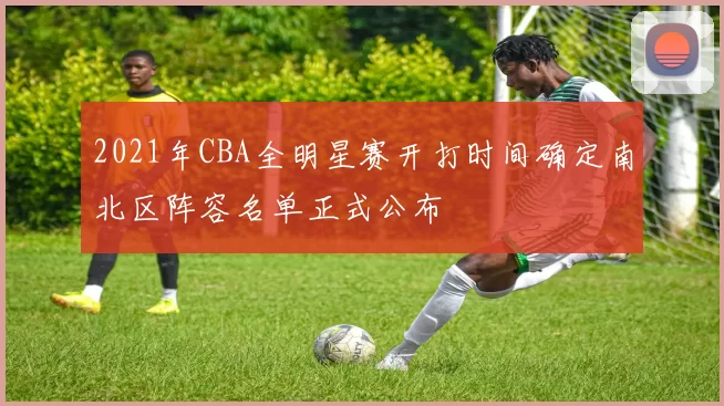 2021年CBA全明星赛开打时间确定南北区阵容名单正式公布