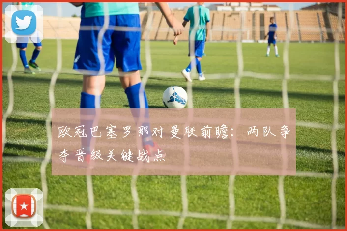 欧冠巴塞罗那对曼联前瞻：两队争夺晋级关键战点