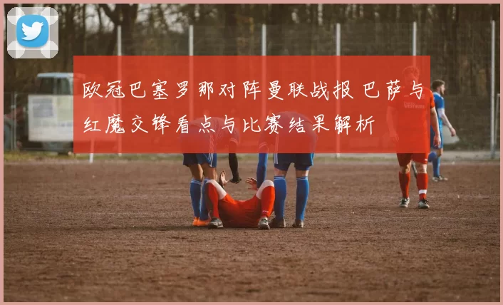 欧冠巴塞罗那对阵曼联战报 巴萨与红魔交锋看点与比赛结果解析