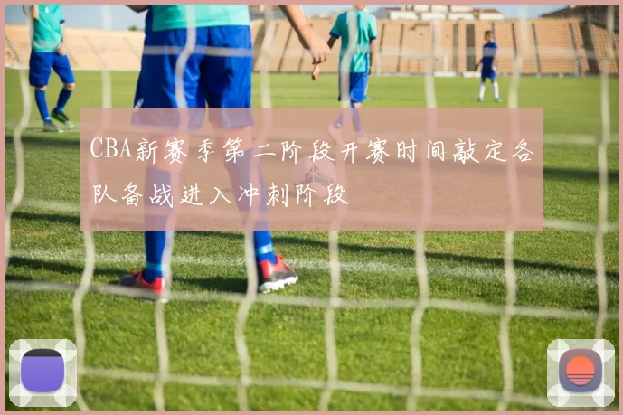 CBA新赛季第二阶段开赛时间敲定各队备战进入冲刺阶段