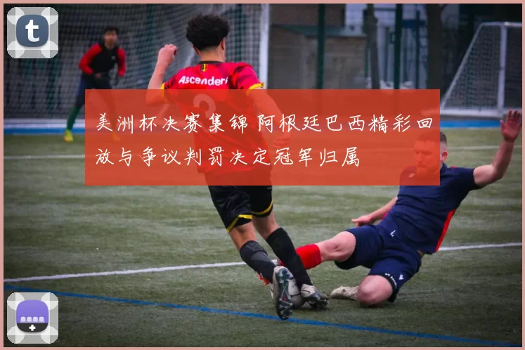 美洲杯决赛集锦 阿根廷巴西精彩回放与争议判罚决定冠军归属
