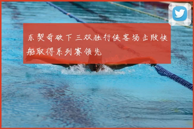 东契奇砍下三双独行侠客场击败快船取得系列赛领先