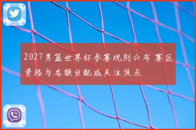 2027男篮世界杯参赛规则公布 赛区资格与名额分配成关注焦点
