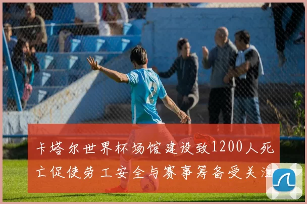 卡塔尔世界杯场馆建设致1200人死亡促使劳工安全与赛事筹备受关注