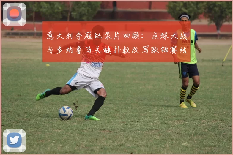 意大利夺冠纪录片回顾：点球大战与多纳鲁马关键扑救改写欧锦赛结局