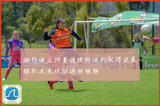 独行侠主帅基德续约谈判取得进展球队未来规划逐渐明朗