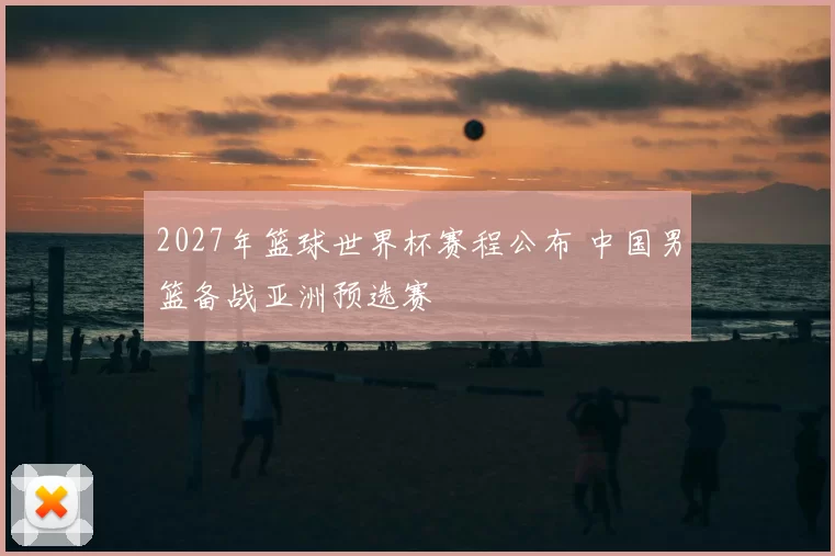 2027年篮球世界杯赛程公布 中国男篮备战亚洲预选赛